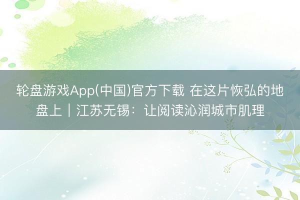 轮盘游戏App(中国)官方下载 在这片恢弘的地盘上｜江苏无锡：让阅读沁润城市肌理