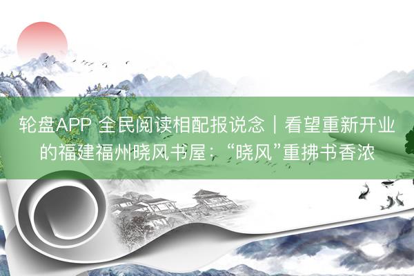 轮盘APP 全民阅读相配报说念｜看望重新开业的福建福州晓风书屋：“晓风”重拂书香浓