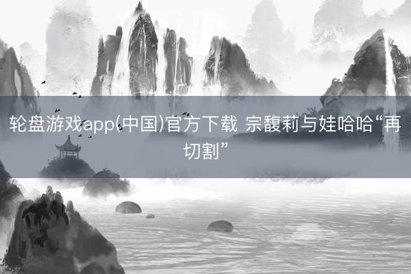 轮盘游戏app(中国)官方下载 宗馥莉与娃哈哈“再切割”