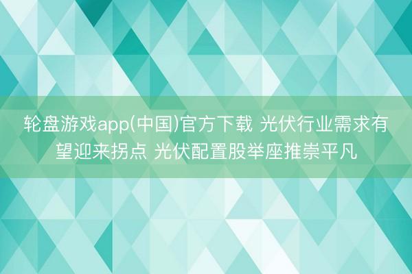 轮盘游戏app(中国)官方下载 光伏行业需求有望迎来拐点 光伏配置股举座推崇平凡
