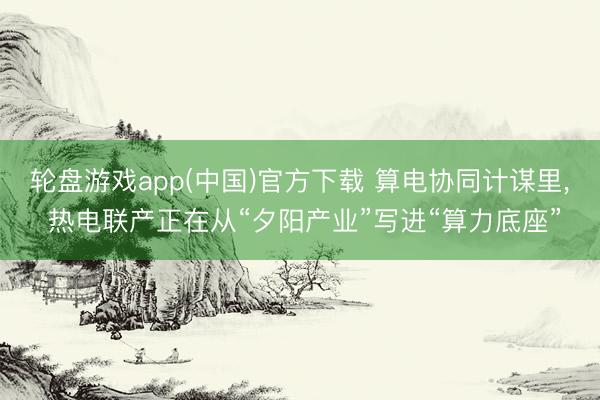 轮盘游戏app(中国)官方下载 算电协同计谋里， 热电联产正在从“夕阳产业”写进“算力底座”