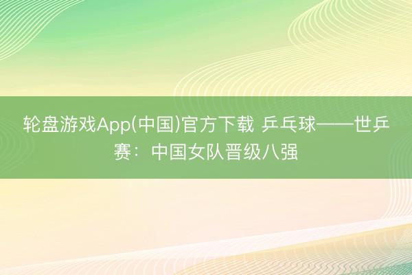 轮盘游戏App(中国)官方下载 乒乓球——世乒赛：中国女队晋级八强