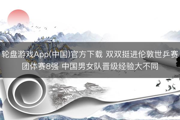 轮盘游戏App(中国)官方下载 双双挺进伦敦世乒赛团体赛8强 中国男女队晋级经验大不同