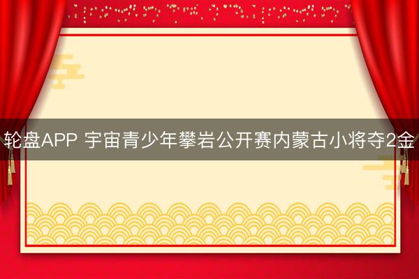 轮盘APP 宇宙青少年攀岩公开赛内蒙古小将夺2金