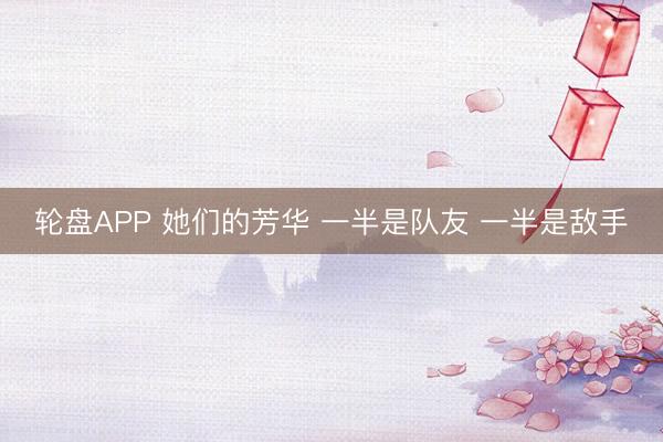轮盘APP 她们的芳华 一半是队友 一半是敌手