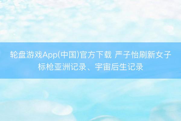 轮盘游戏App(中国)官方下载 严子怡刷新女子标枪亚洲记录、宇宙后生记录