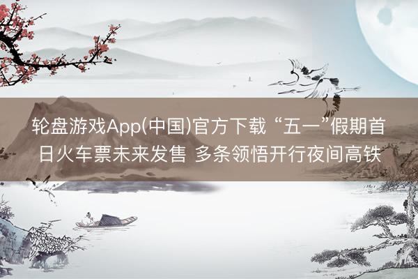 轮盘游戏App(中国)官方下载 “五一”假期首日火车票未来发售 多条领悟开行夜间高铁