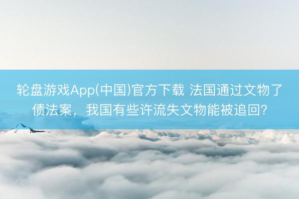 轮盘游戏App(中国)官方下载 法国通过文物了债法案，我国有些许流失文物能被追回？