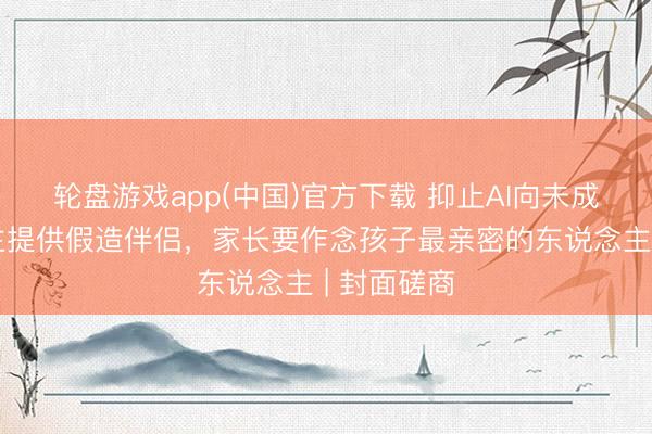 轮盘游戏app(中国)官方下载 抑止AI向未成年东说念主提供假造伴侣，家长要作念孩子最亲密的东说念主 | 封面磋商