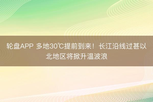 轮盘APP 多地30℃提前到来!长江沿线过甚以北地区将掀升温波浪