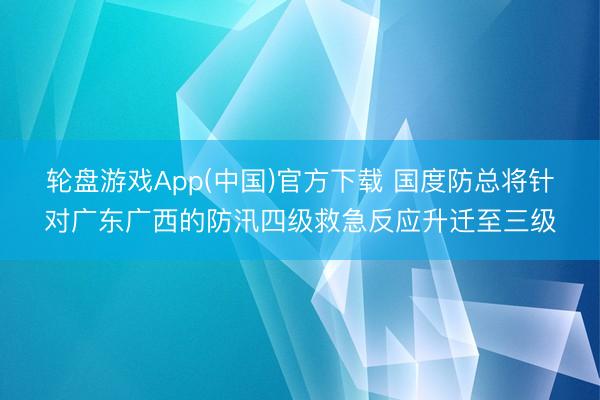 轮盘游戏App(中国)官方下载 国度防总将针对广东广西的防汛四级救急反应升迁至三级