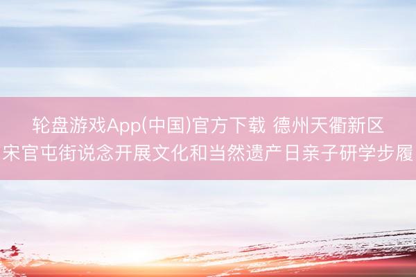 轮盘游戏App(中国)官方下载 德州天衢新区宋官屯街说念开展文化和当然遗产日亲子研学步履