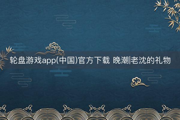 轮盘游戏app(中国)官方下载 晚潮|老沈的礼物