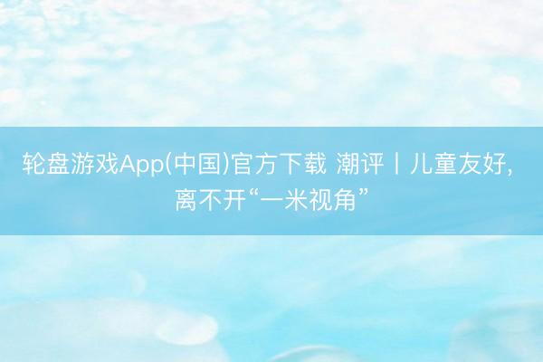 轮盘游戏App(中国)官方下载 潮评丨儿童友好， 离不开“一米视角”