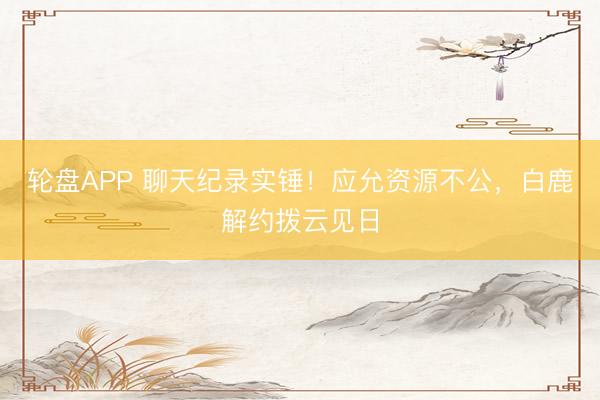 轮盘APP 聊天纪录实锤!应允资源不公,白鹿解约拨云见日
