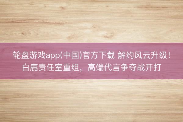 轮盘游戏app(中国)官方下载 解约风云升级！白鹿责任室重组，高端代言争夺战开打
