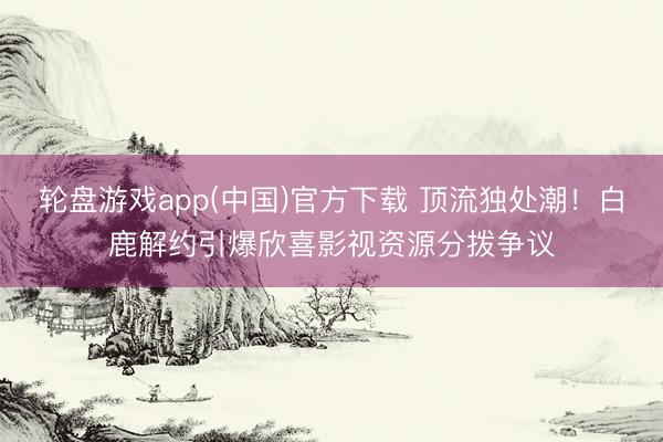 轮盘游戏app(中国)官方下载 顶流独处潮！白鹿解约引爆欣喜影视资源分拨争议