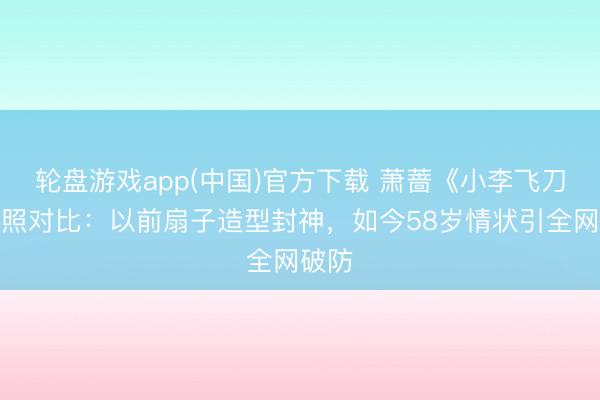 轮盘游戏app(中国)官方下载 萧蔷《小李飞刀》旧照对比：以前扇子造型封神，如今58岁情状引全网破防