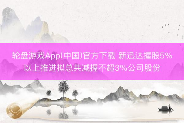 轮盘游戏App(中国)官方下载 新迅达握股5%以上推进拟总共减握不超3%公司股份