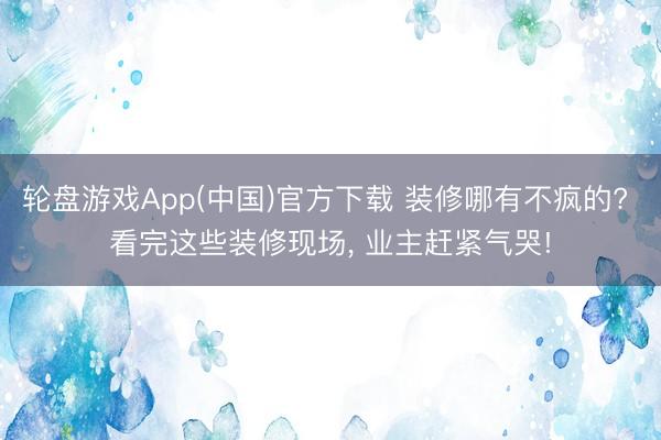 轮盘游戏App(中国)官方下载 装修哪有不疯的? 看完这些装修现场， 业主赶紧气哭!
