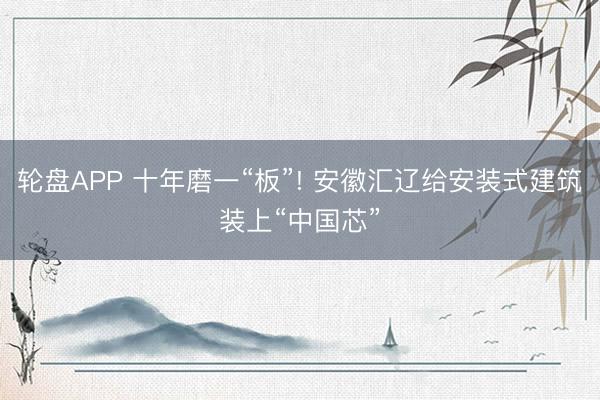 轮盘APP 十年磨一“板”! 安徽汇辽给安装式建筑装上“中国芯”