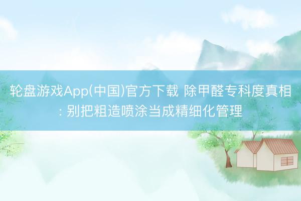 轮盘游戏App(中国)官方下载 除甲醛专科度真相: 别把粗造喷涂当成精细化管理