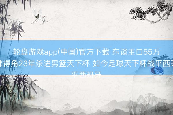 轮盘游戏app(中国)官方下载 东谈主口55万！佛得角23年杀进男篮天下杯 如今足球天下杯战平西班牙
