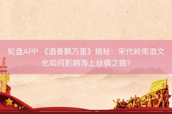 轮盘APP 《酒香飘万里》揭秘：宋代岭南酒文化如何影响海上丝绸之路？