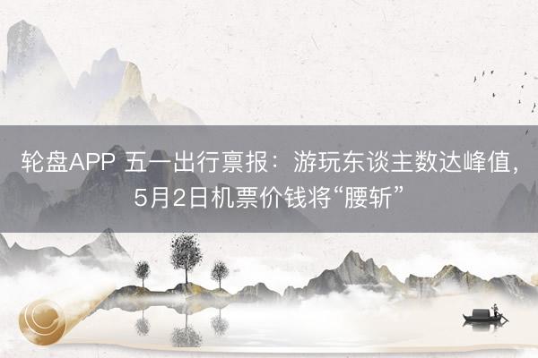 轮盘APP 五一出行禀报：游玩东谈主数达峰值，5月2日机票价钱将“腰斩”