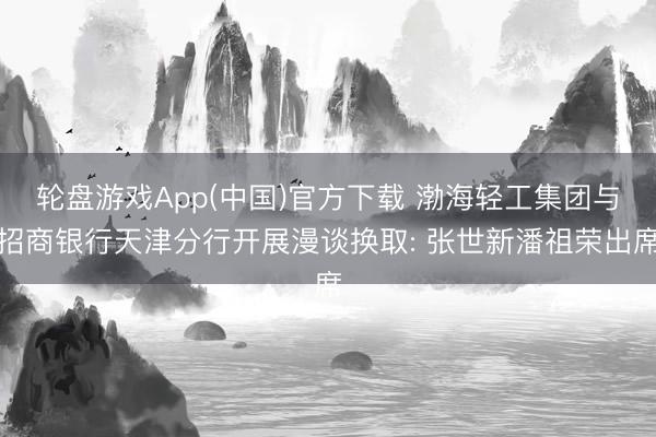轮盘游戏App(中国)官方下载 渤海轻工集团与招商银行天津分行开展漫谈换取: 张世新潘祖荣出席