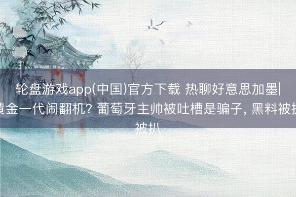 轮盘游戏app(中国)官方下载 热聊好意思加墨|黄金一代闹翻机? 葡萄牙主帅被吐槽是骗子， 黑料被扒
