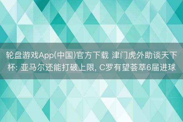 轮盘游戏App(中国)官方下载 津门虎外助谈天下杯: 亚马尔还能打破上限， C罗有望荟萃6届进球