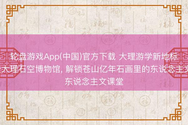 轮盘游戏App(中国)官方下载 大理游学新地标: 走进大理石空博物馆， 解锁苍山亿年石画里的东说念主文课堂