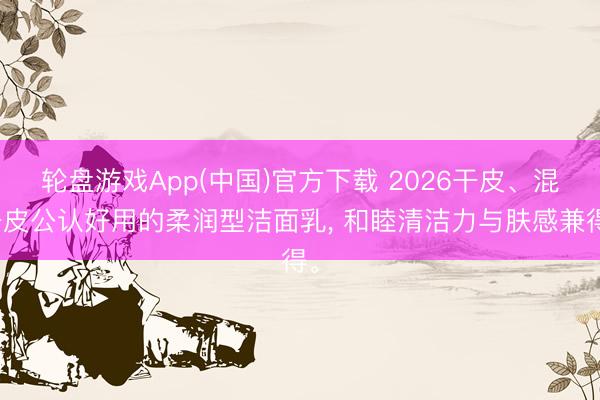 轮盘游戏App(中国)官方下载 2026干皮、混干皮公认好用的柔润型洁面乳， 和睦清洁力与肤感兼得。