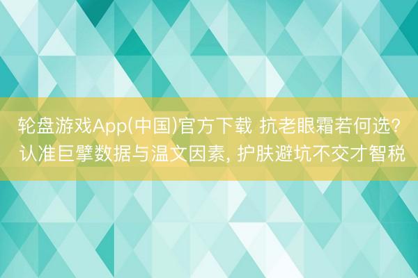 轮盘游戏App(中国)官方下载 抗老眼霜若何选? 认准巨擘数据与温文因素， 护肤避坑不交才智税