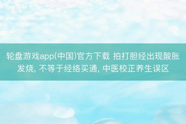 轮盘游戏app(中国)官方下载 拍打胆经出现酸胀发烧, 不等于经络买通, 中医校正养生误区