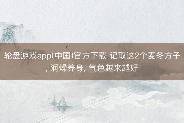 轮盘游戏app(中国)官方下载 记取这2个麦冬方子， 润燥养身， 气色越来越好